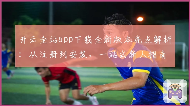 开云全站app下载全新版本亮点解析：从注册到安装，一站式新人指南