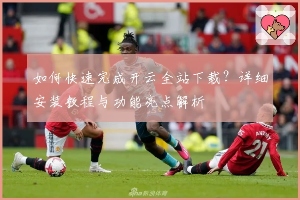 如何快速完成开云全站下载?详细安装教程与功能亮点解析