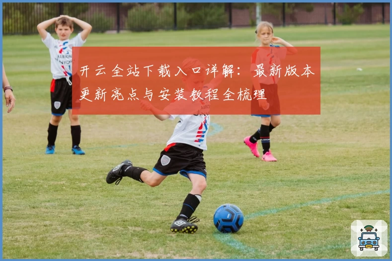 开云全站下载入口详解：最新版本更新亮点与安装教程全梳理