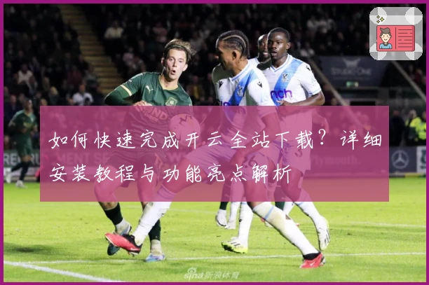 如何快速完成开云全站下载?详细安装教程与功能亮点解析