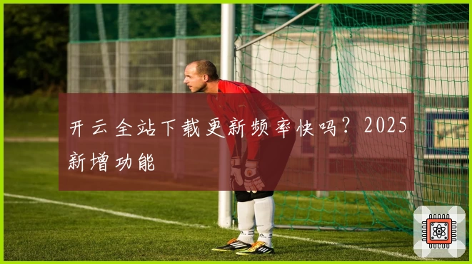 开云全站下载更新频率快吗？2025新增功能