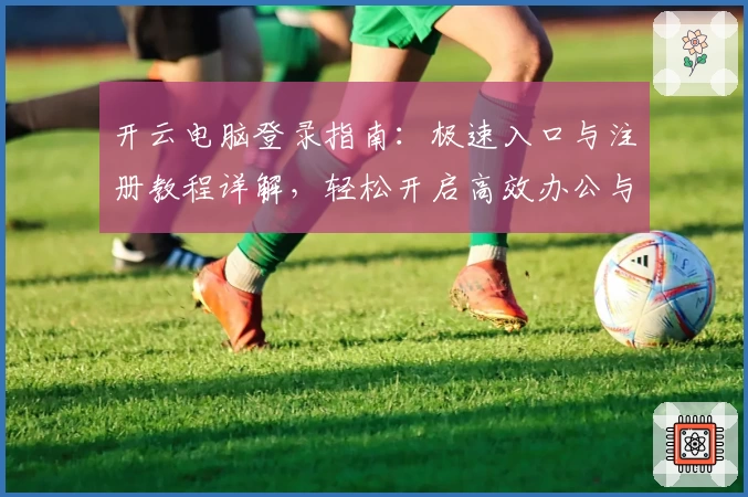 开云电脑登录指南：极速入口与注册教程详解，轻松开启高效办公与娱乐新体验