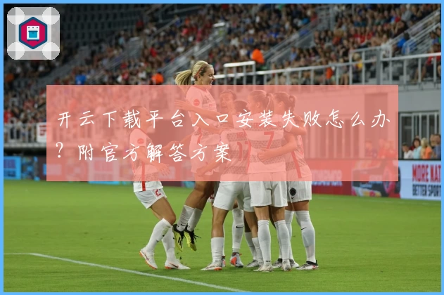 开云下载平台入口安装失败怎么办？附官方解答方案