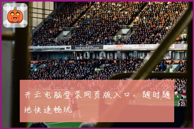 开云电脑登录网页版入口，随时随地快速畅玩