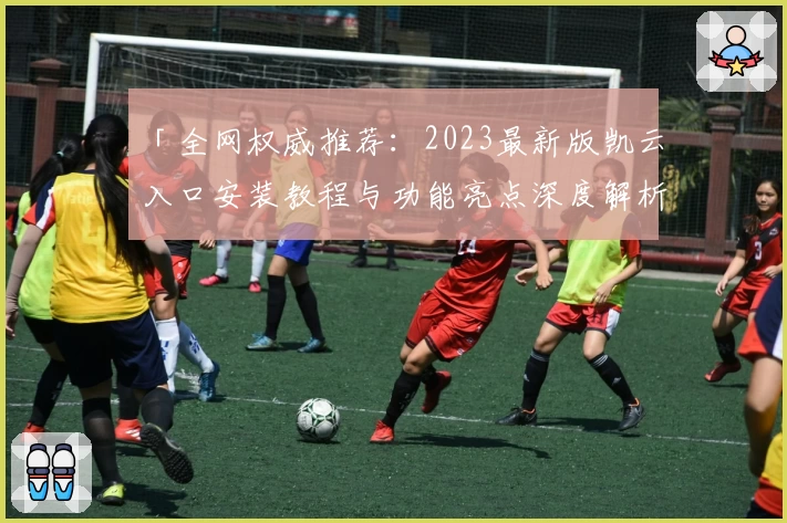 「全网权威推荐：2023最新版凯云入口安装教程与功能亮点深度解析」