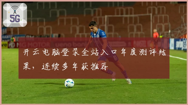 开云电脑登录全站入口年度测评结果，连续多年获推荐
