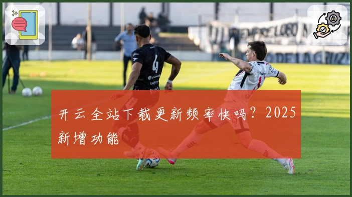 开云全站下载更新频率快吗?2025新增功能