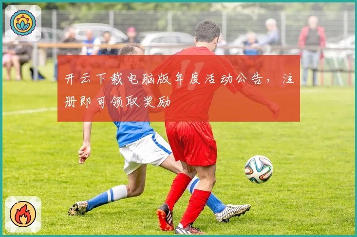 开云下载电脑版年度活动公告，注册即可领取奖励