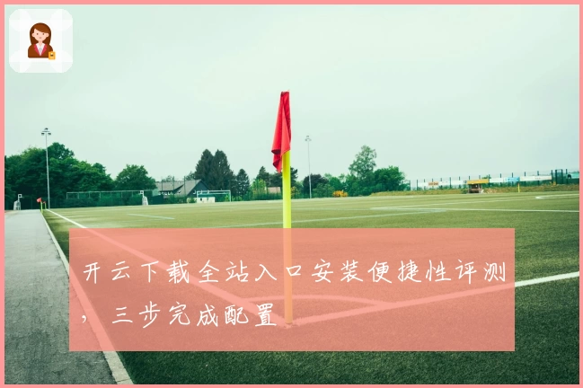 开云下载全站入口安装便捷性评测，三步完成配置